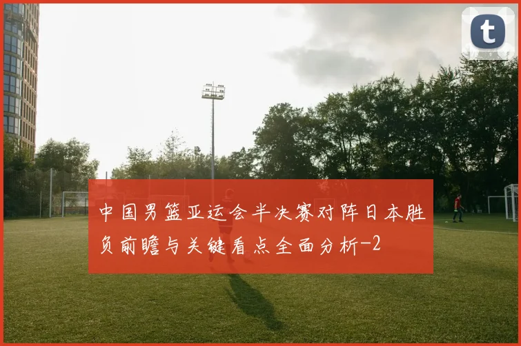 中国男篮亚运会半决赛对阵日本胜负前瞻与关键看点全面分析