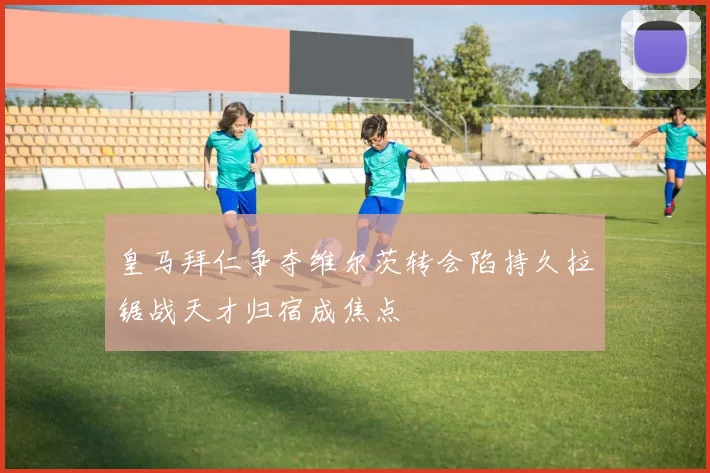 皇马拜仁争夺维尔茨转会陷持久拉锯战天才归宿成焦点