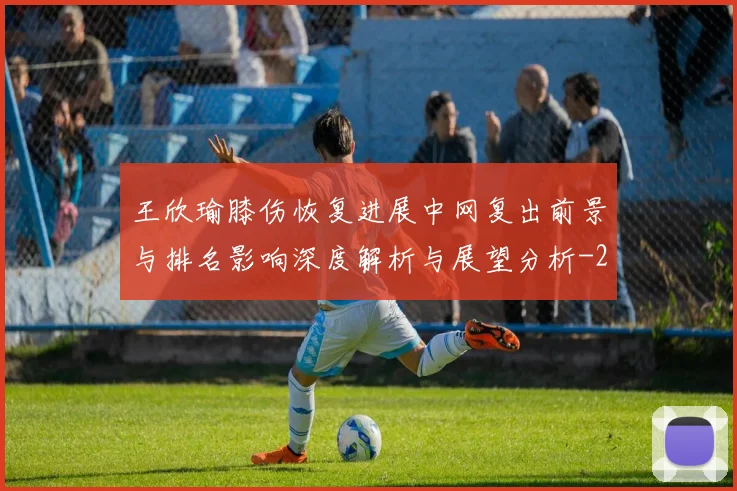 王欣瑜膝伤恢复进展中网复出前景与排名影响深度解析与展望分析