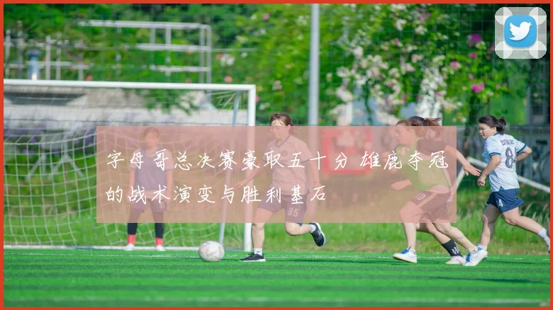 字母哥总决赛豪取五十分 雄鹿夺冠的战术演变与胜利基石