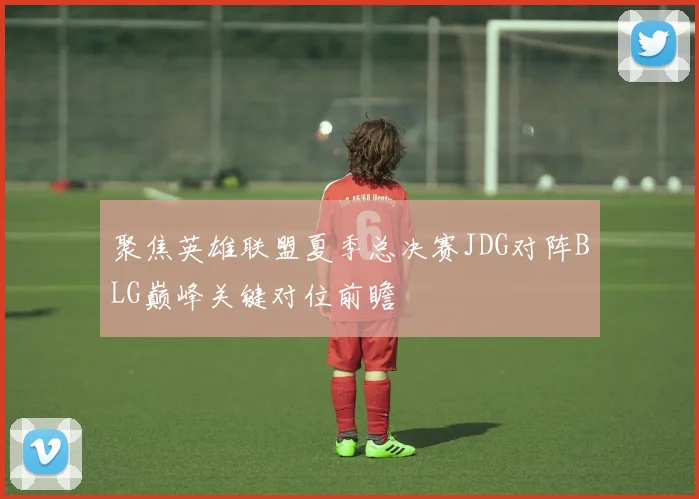 聚焦英雄联盟夏季总决赛JDG对阵BLG巅峰关键对位前瞻