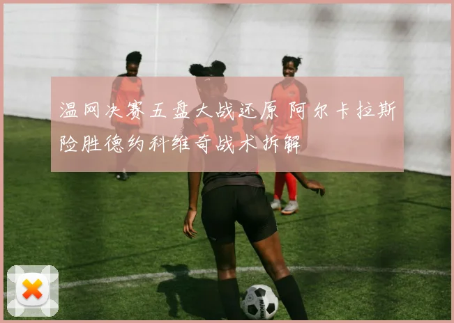 温网决赛五盘大战还原 阿尔卡拉斯险胜德约科维奇战术拆解