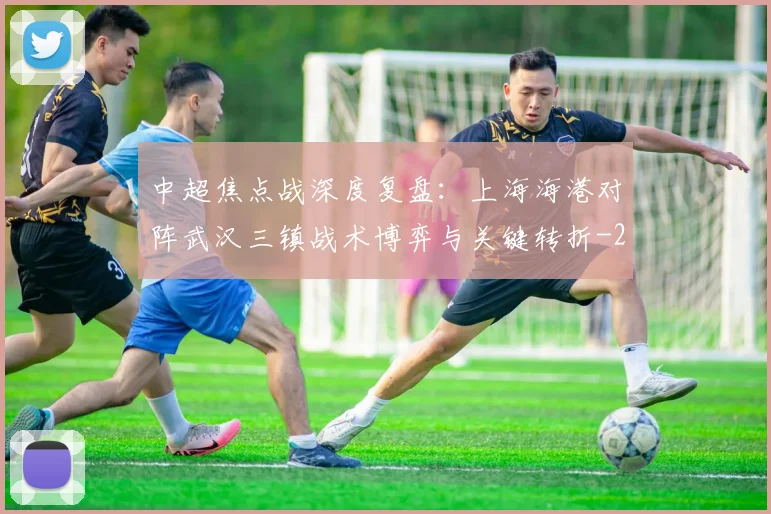 中超焦点战深度复盘：上海海港对阵武汉三镇战术博弈与关键转折