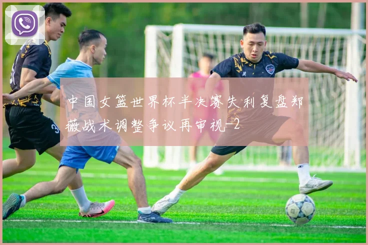 中国女篮世界杯半决赛失利复盘郑薇战术调整争议再审视