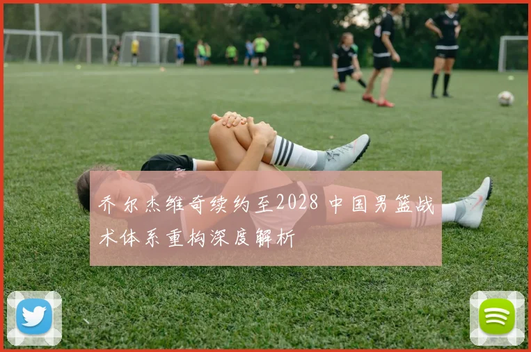 乔尔杰维奇续约至2028 中国男篮战术体系重构深度解析