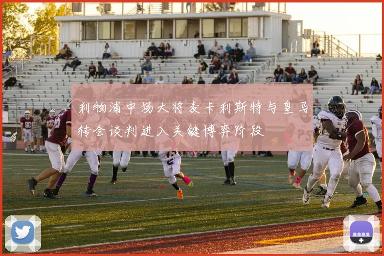 利物浦中场大将麦卡利斯特与皇马转会谈判进入关键博弈阶段