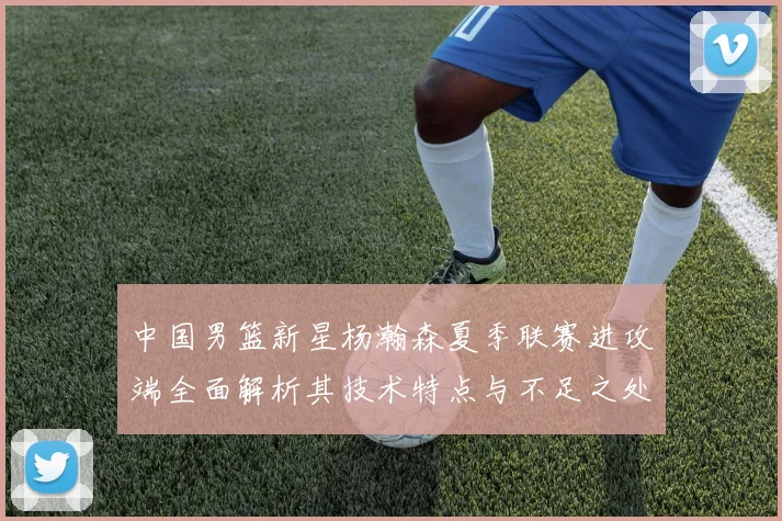中国男篮新星杨瀚森夏季联赛进攻端全面解析其技术特点与不足之处