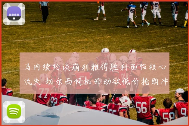 马内续约谈崩利雅得胜利面临核心流失 切尔西伺机而动欲低价抢购冲击欧冠梦想