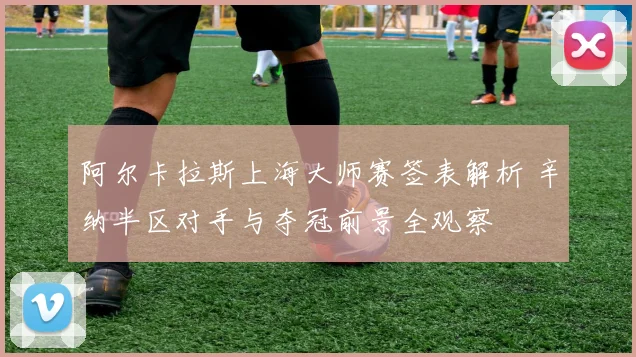 阿尔卡拉斯上海大师赛签表解析 辛纳半区对手与夺冠前景全观察