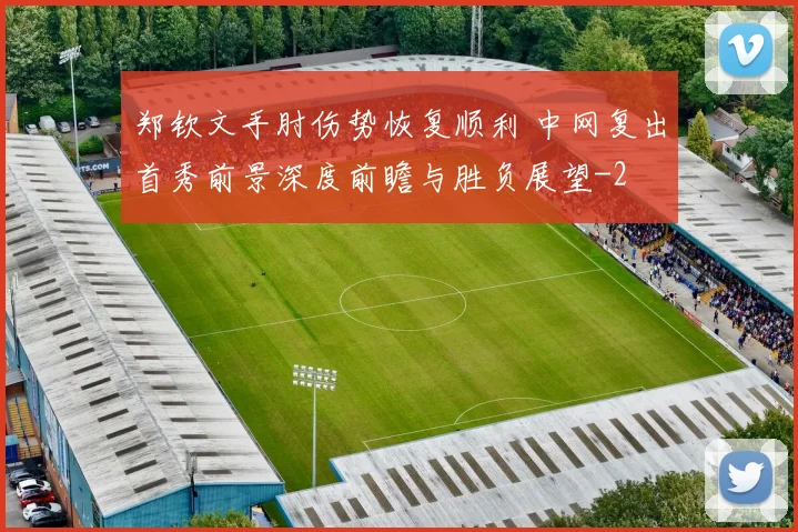郑钦文手肘伤势恢复顺利 中网复出首秀前景深度前瞻与胜负展望