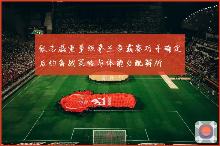 张志磊重量级拳王争霸赛对手确定后的备战策略与体能分配解析