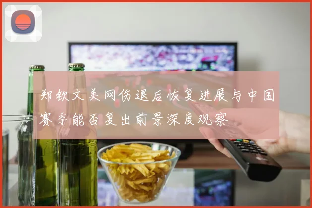 郑钦文美网伤退后恢复进展与中国赛季能否复出前景深度观察