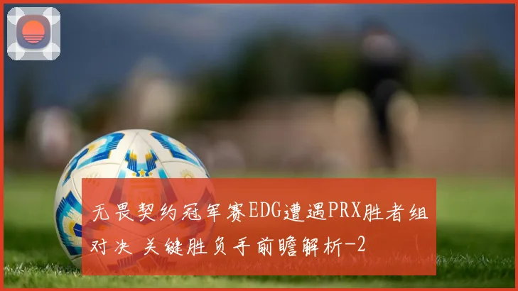 无畏契约冠军赛EDG遭遇PRX胜者组对决 关键胜负手前瞻解析