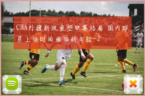 CBA外援新政重塑联赛格局 国内球员上场时间面临新考验