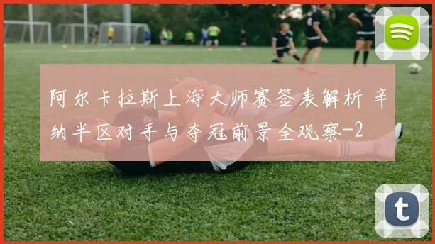 阿尔卡拉斯上海大师赛签表解析 辛纳半区对手与夺冠前景全观察