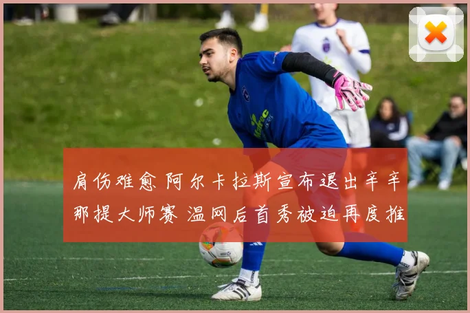 肩伤难愈 阿尔卡拉斯宣布退出辛辛那提大师赛 温网后首秀被迫再度推迟