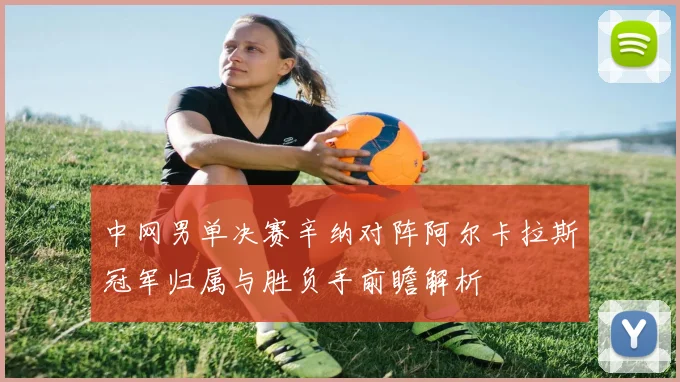 中网男单决赛辛纳对阵阿尔卡拉斯冠军归属与胜负手前瞻解析