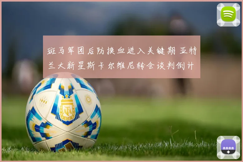 斑马军团后防换血进入关键期 亚特兰大新星斯卡尔维尼转会谈判倒计时