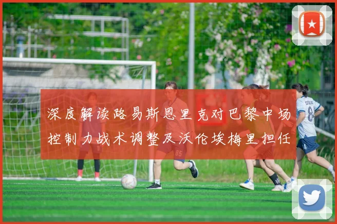 深度解读路易斯恩里克对巴黎中场控制力战术调整及沃伦埃梅里担任新角色的枢纽作用