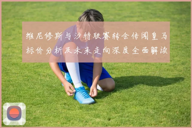 维尼修斯与沙特联赛转会传闻皇马标价分析及未来走向深度全面解读