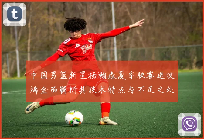 中国男篮新星杨瀚森夏季联赛进攻端全面解析其技术特点与不足之处