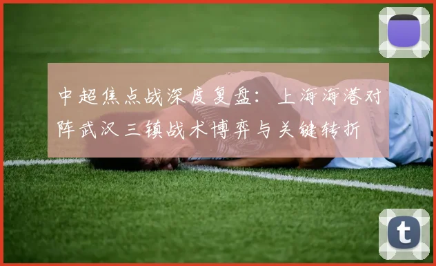 中超焦点战深度复盘：上海海港对阵武汉三镇战术博弈与关键转折