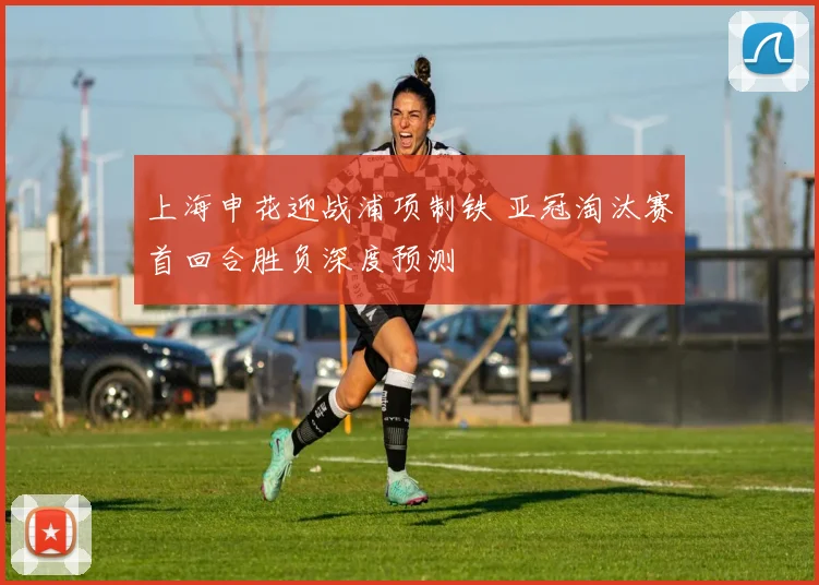 上海申花迎战浦项制铁 亚冠淘汰赛首回合胜负深度预测