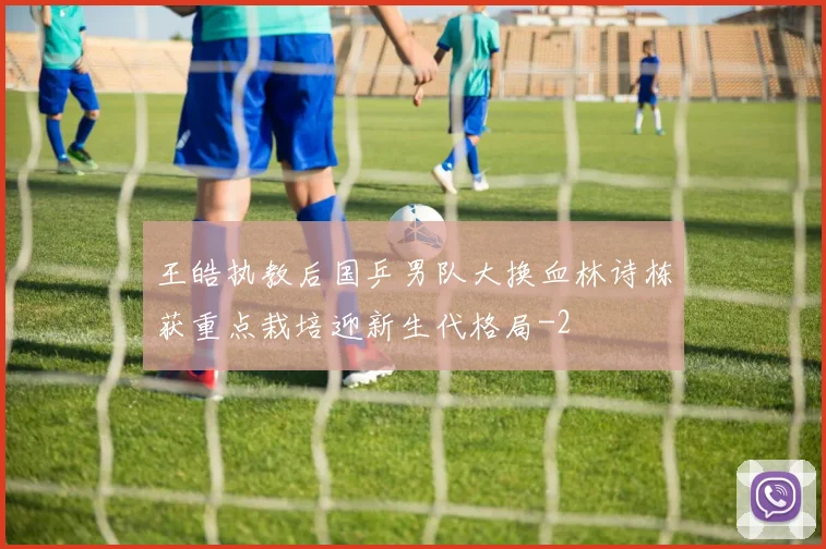 王皓执教后国乒男队大换血林诗栋获重点栽培迎新生代格局