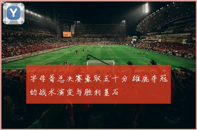 字母哥总决赛豪取五十分 雄鹿夺冠的战术演变与胜利基石