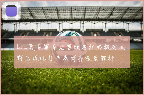 LPL夏季赛季后赛败者组终极对决 野区谋略与节奏博弈深度解析