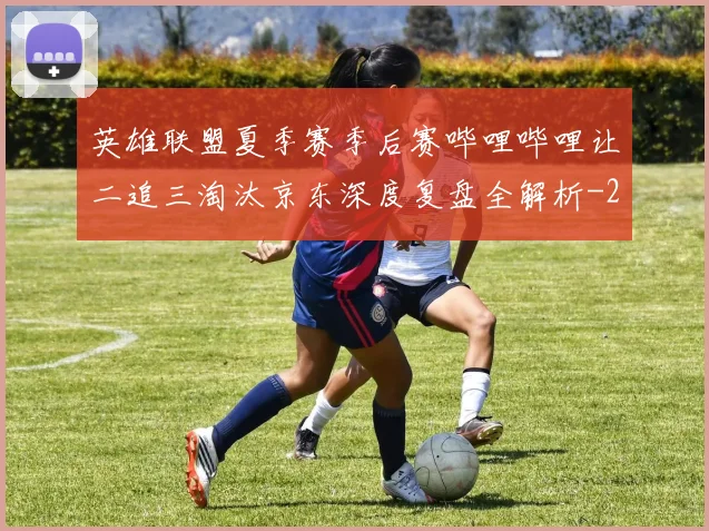 英雄联盟夏季赛季后赛哔哩哔哩让二追三淘汰京东深度复盘全解析