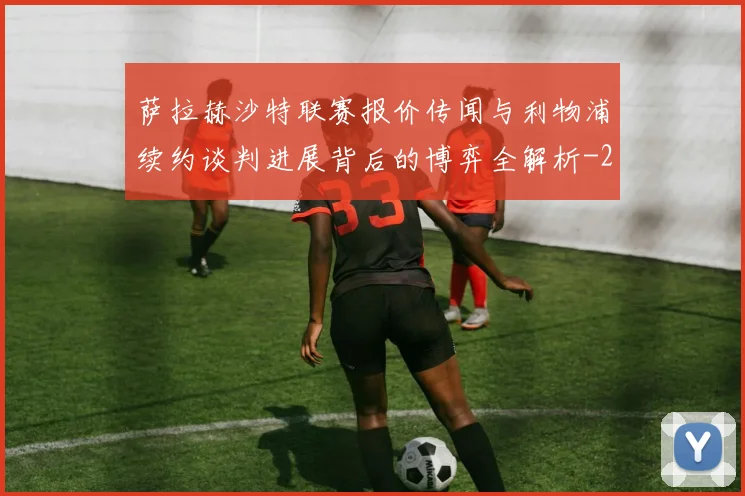 萨拉赫沙特联赛报价传闻与利物浦续约谈判进展背后的博弈全解析