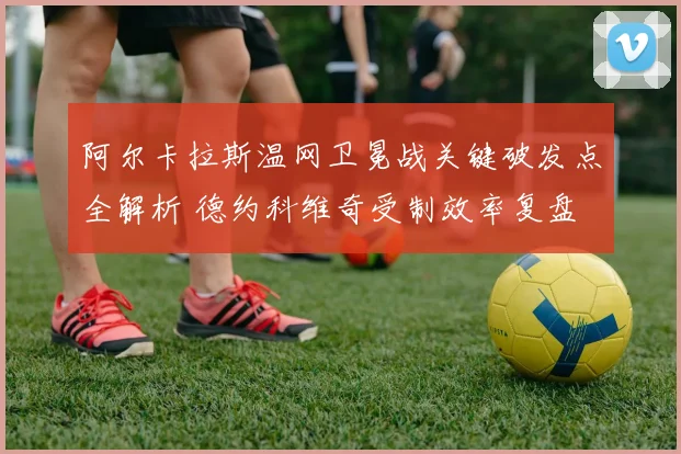 阿尔卡拉斯温网卫冕战关键破发点全解析 德约科维奇受制效率复盘