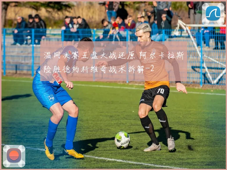 温网决赛五盘大战还原 阿尔卡拉斯险胜德约科维奇战术拆解
