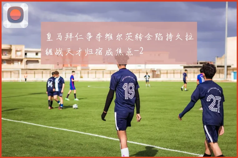 皇马拜仁争夺维尔茨转会陷持久拉锯战天才归宿成焦点