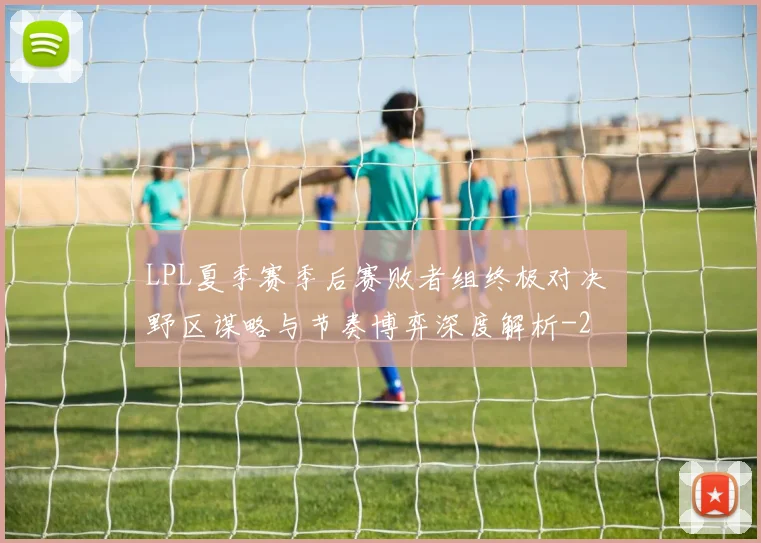 LPL夏季赛季后赛败者组终极对决 野区谋略与节奏博弈深度解析