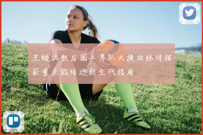 王皓执教后国乒男队大换血林诗栋获重点栽培迎新生代格局