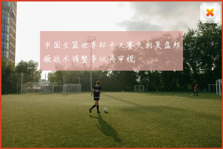中国女篮世界杯半决赛失利复盘郑薇战术调整争议再审视