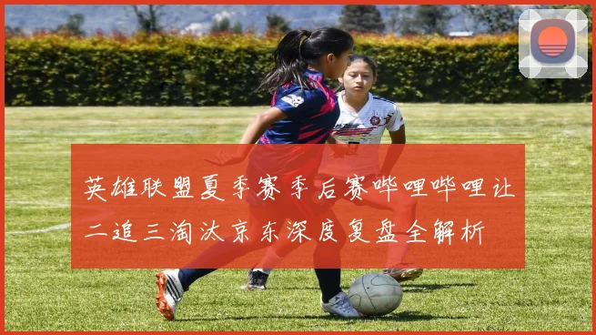 英雄联盟夏季赛季后赛哔哩哔哩让二追三淘汰京东深度复盘全解析