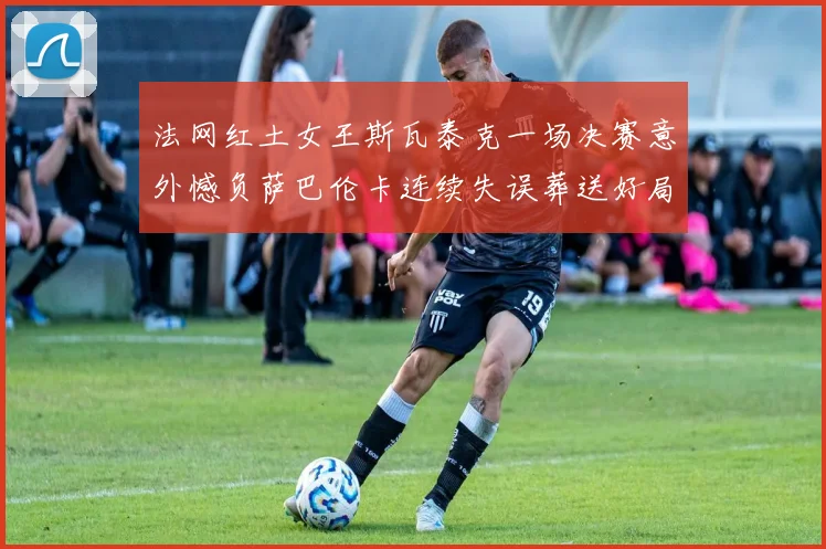 法网红土女王斯瓦泰克一场决赛意外憾负萨巴伦卡连续失误葬送好局