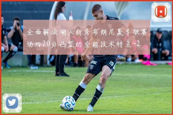 全面解读湖人新秀布朗尼夏季联赛场均20分凸显的全能技术特点