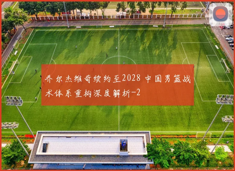 乔尔杰维奇续约至2028 中国男篮战术体系重构深度解析
