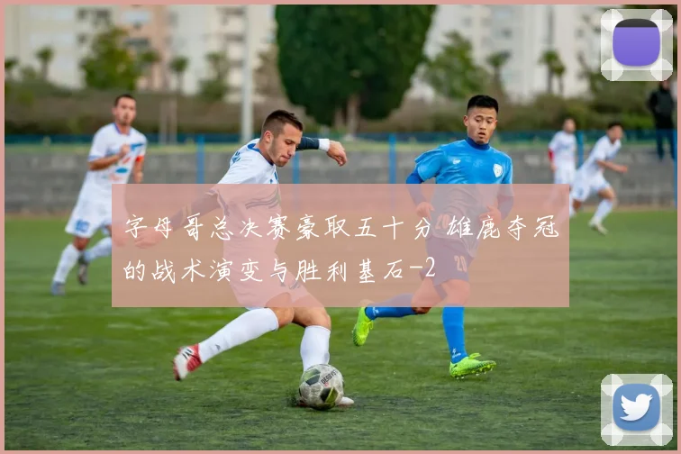 字母哥总决赛豪取五十分 雄鹿夺冠的战术演变与胜利基石