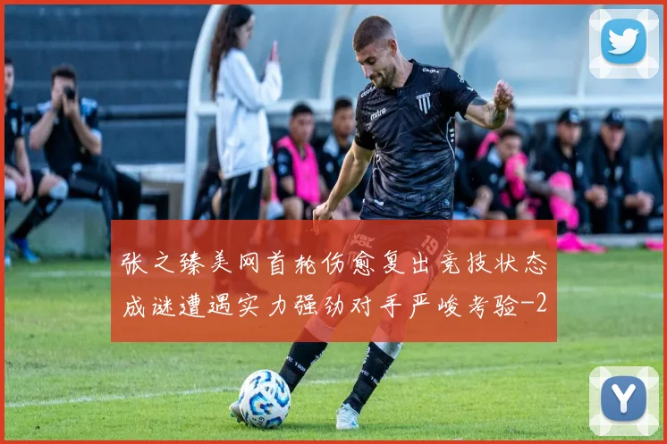 张之臻美网首轮伤愈复出竞技状态成谜遭遇实力强劲对手严峻考验