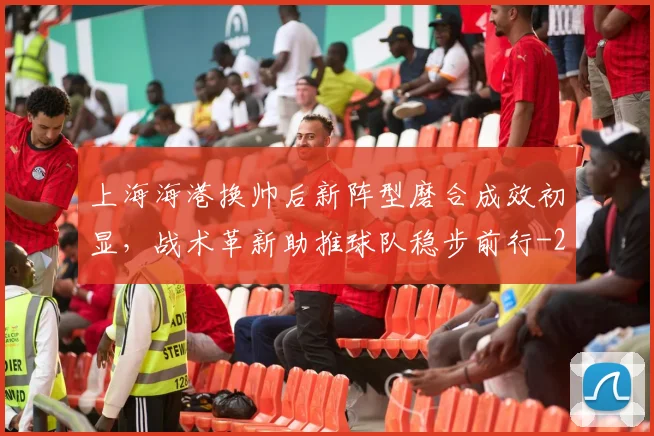 上海海港换帅后新阵型磨合成效初显,战术革新助推球队稳步前行