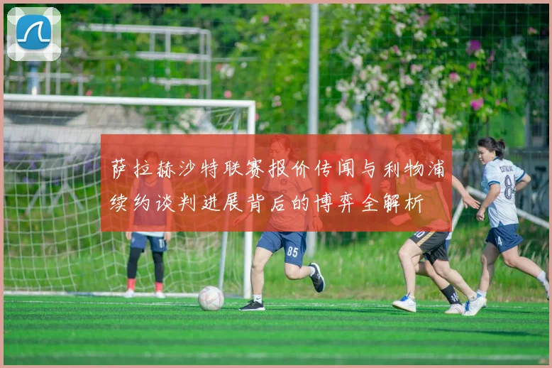 萨拉赫沙特联赛报价传闻与利物浦续约谈判进展背后的博弈全解析