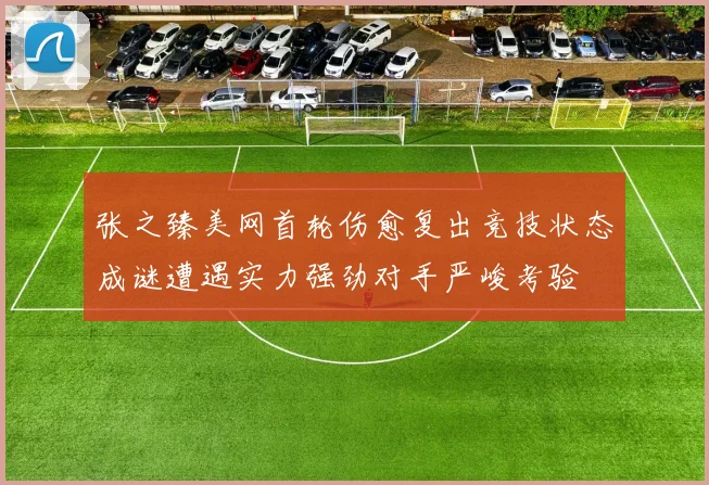 张之臻美网首轮伤愈复出竞技状态成谜遭遇实力强劲对手严峻考验